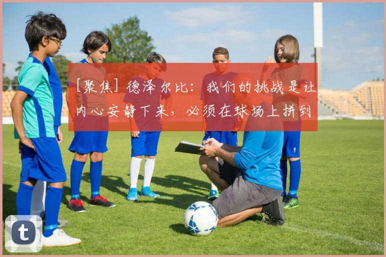[聚焦] 德泽尔比：我们的挑战是让内心安静下来，必须在球场上拼到最后