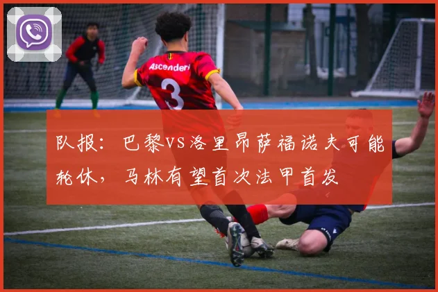 队报：巴黎vs洛里昂萨福诺夫可能轮休，马林有望首次法甲首发