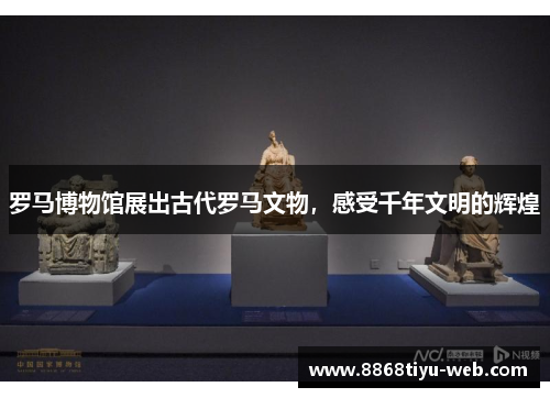 罗马博物馆展出古代罗马文物，感受千年文明的辉煌